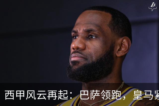 西甲风云再起：巴萨领跑，皇马紧随其后，竞争如火如荼！
